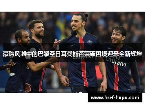 豪购风潮中的巴黎圣日耳曼能否突破困境迎来全新辉煌