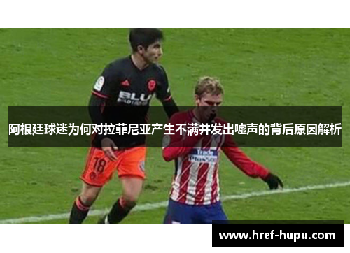 阿根廷球迷为何对拉菲尼亚产生不满并发出嘘声的背后原因解析