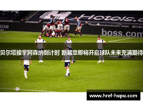 贝尔塔接掌阿森纳倒计时 新篇章即将开启球队未来充满期待