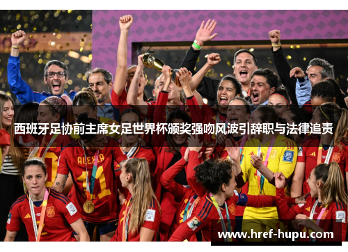 西班牙足协前主席女足世界杯颁奖强吻风波引辞职与法律追责