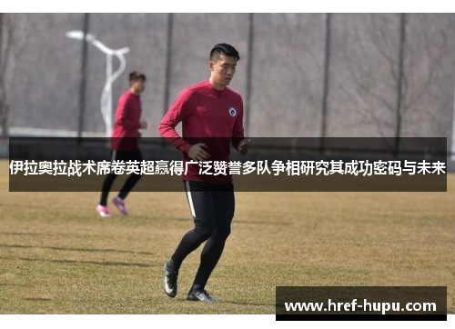 伊拉奥拉战术席卷英超赢得广泛赞誉多队争相研究其成功密码与未来 伊拉奥拉战术席卷英超赢得广泛赞誉多队争相研究其成功密码与未来